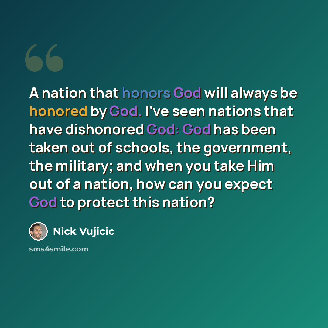 “A nation that honors God will always be honored by God. I've seen nations that have dishonored God: God has been taken out of schools, the government, the military; and when you take Him out of a nation, how can you expect God to protect this nation?” quote by Nick Vujicic