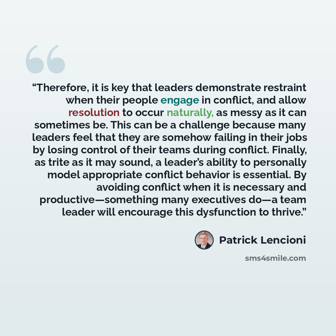 “Therefore, it is key that leaders demonstrate restraint when their people engage in conflict, and allow resolution to occur naturally, as messy as it can sometimes be. This can be a challenge because many leaders feel that they are somehow failing in their jobs by losing control of their teams…” quote by Patrick Lencioni