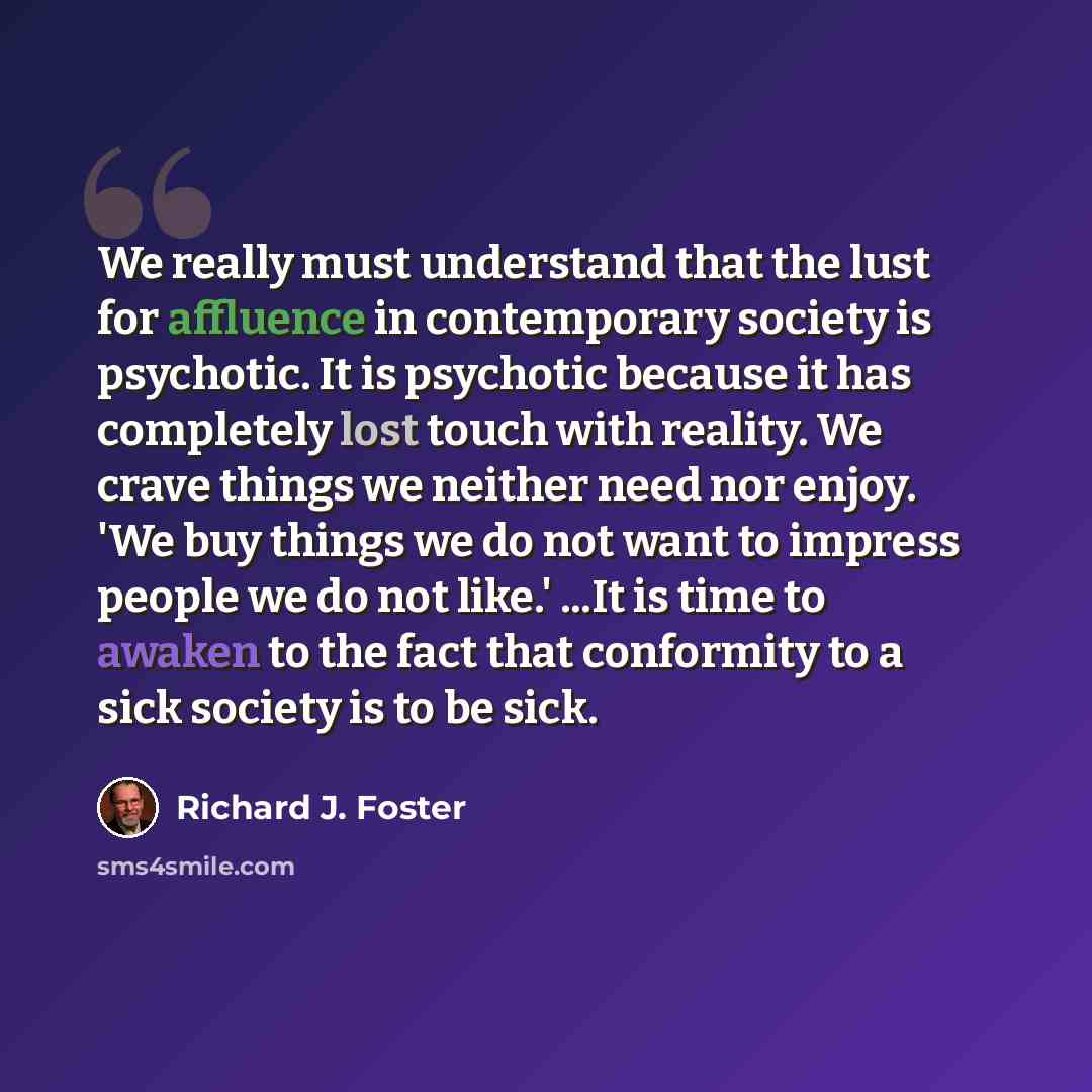“We really must understand that the lust for affluence in contemporary society is psychotic. It is psychotic because it has completely lost touch with reality. We crave things we neither need nor enjoy. 'We buy things we do not want to impress people we do not like.' ...It is time to awaken to the…” quote by Richard J. Foster
