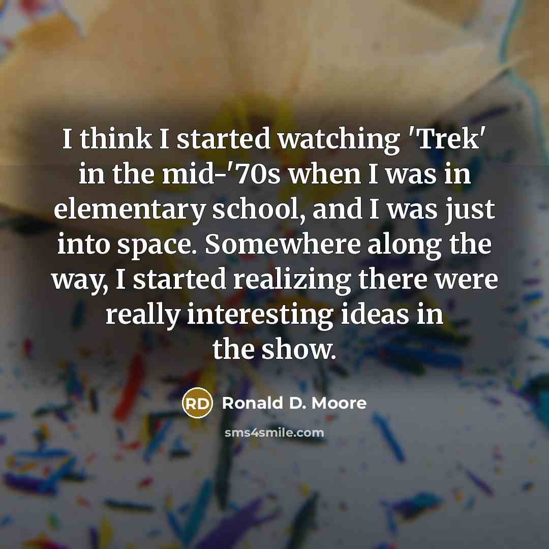 “I think I started watching 'Trek' in the mid-'70s when I was in elementary school, and I was just into space. Somewhere along the way, I started realizing there were really interesting ideas in the show.” quote by Ronald D. Moore