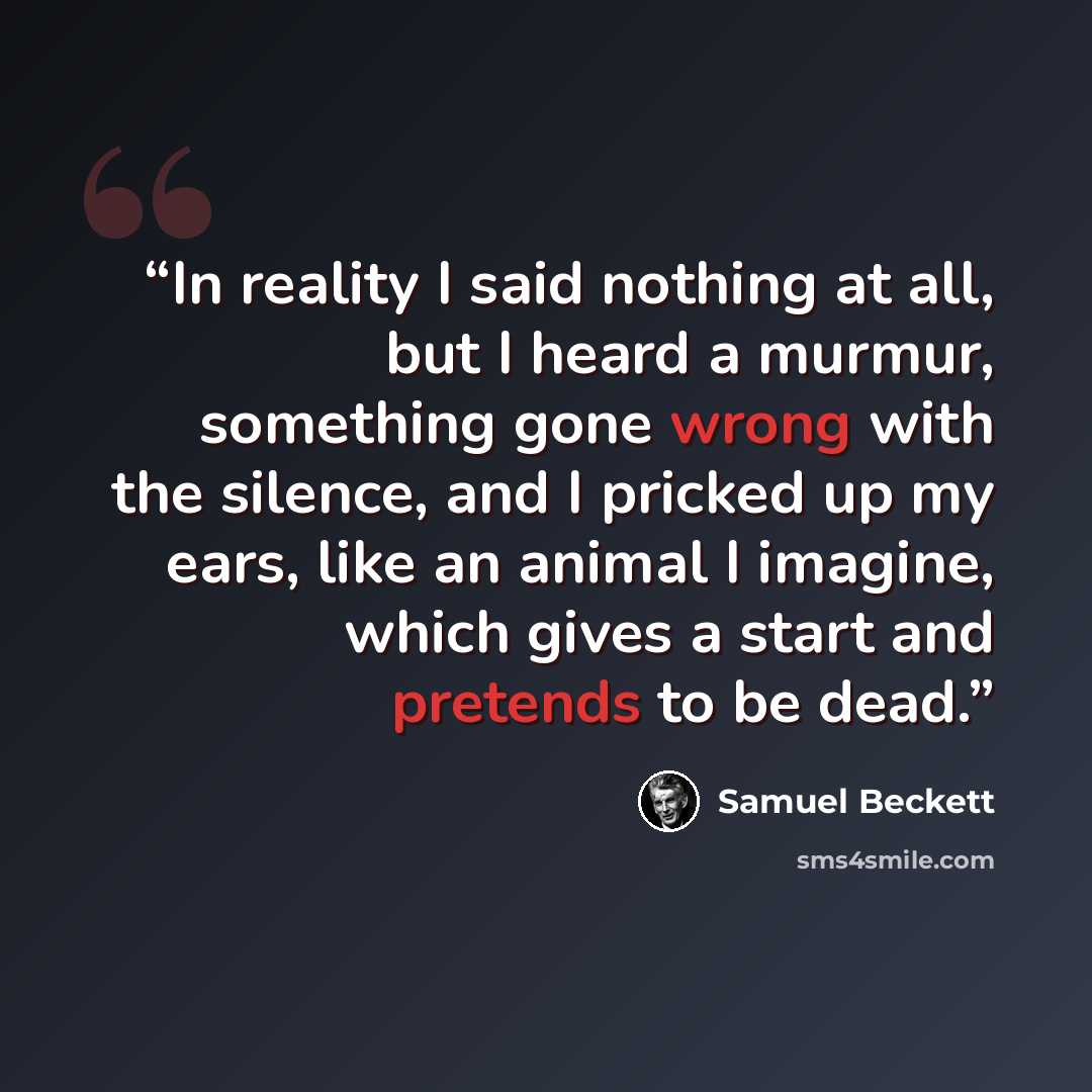 “In reality I said nothing at all, but I heard a murmur, something gone wrong with the silence, and I pricked up my ears, like an animal I imagine, which gives a start and pretends to be dead.” quote by Samuel Beckett