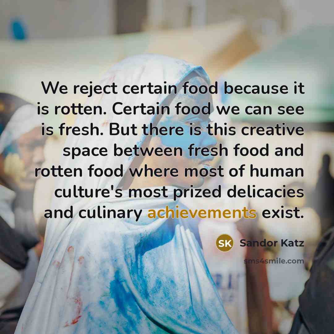 “We reject certain food because it is rotten. Certain food we can see is fresh. But there is this creative space between fresh food and rotten food where most of human culture's most prized delicacies and culinary achievements exist.” quote by Sandor Katz