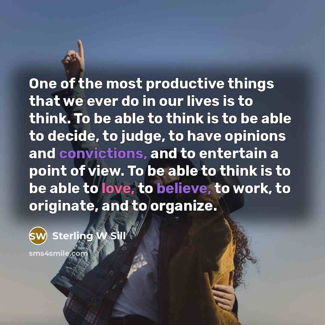 “One of the most productive things that we ever do in our lives is to think. To be able to think is to be able to decide, to judge, to have opinions and convictions, and to entertain a point of view. To be able to think is to be able to love, to believe, to work, to originate, and to organize.” quote by Sterling W Sill