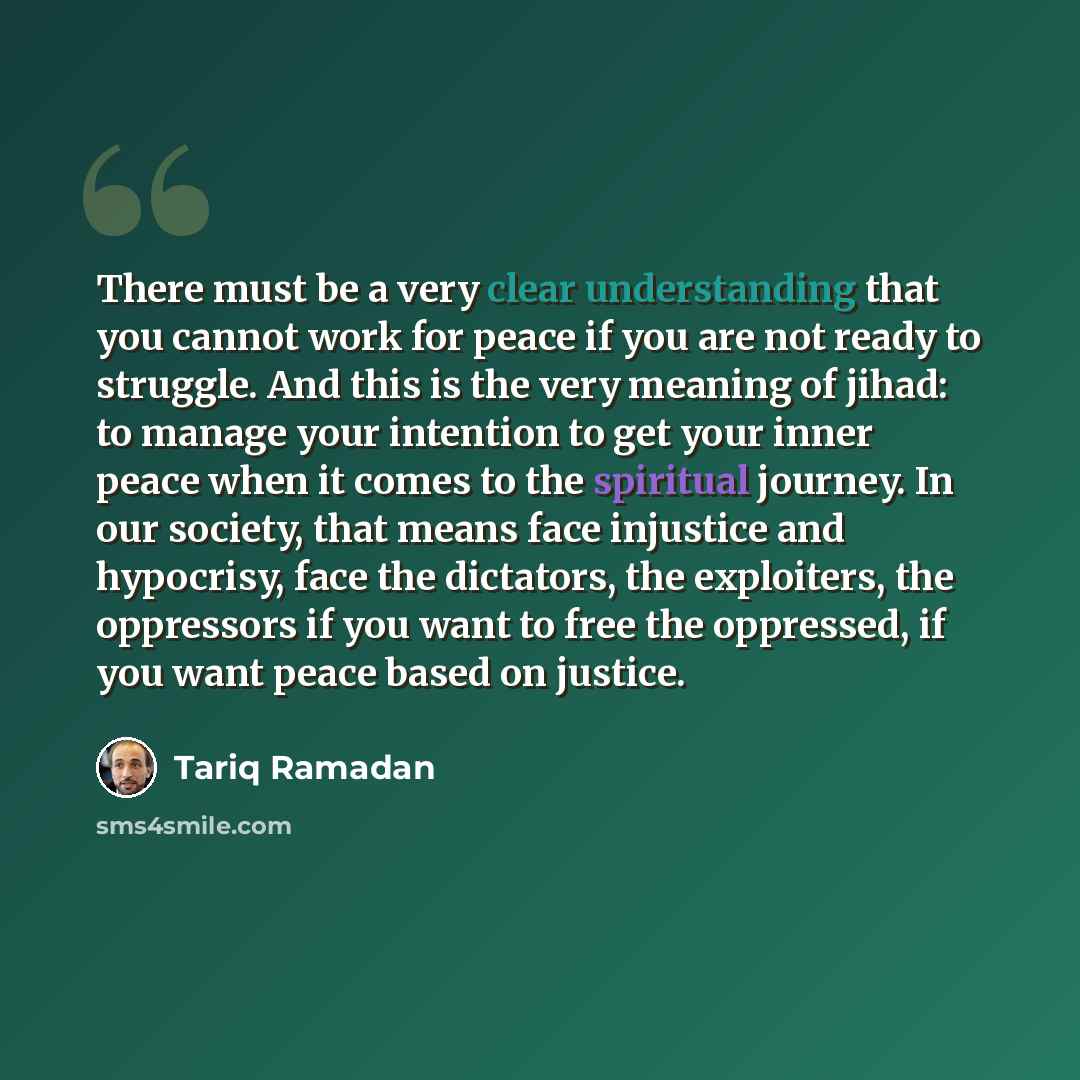 “There must be a very clear understanding that you cannot work for peace if you are not ready to struggle. And this is the very meaning of jihad: to manage your intention to get your inner peace when it comes to the spiritual journey. In our society, that means face injustice and hypocrisy, face…” quote by Tariq Ramadan