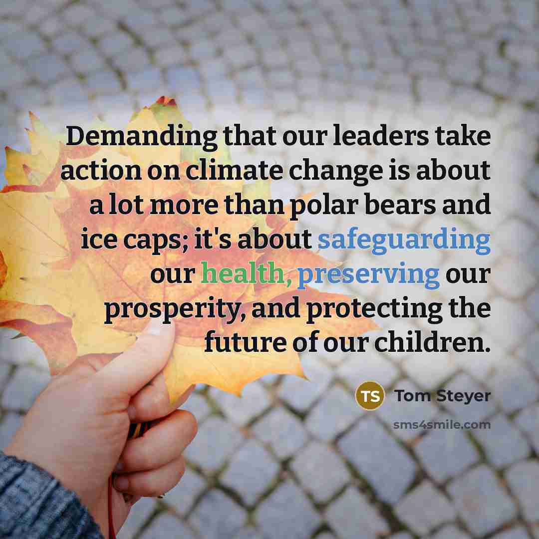 “Demanding that our leaders take action on climate change is about a lot more than polar bears and ice caps; it's about safeguarding our health, preserving our prosperity, and protecting the future of our children.” quote by Tom Steyer