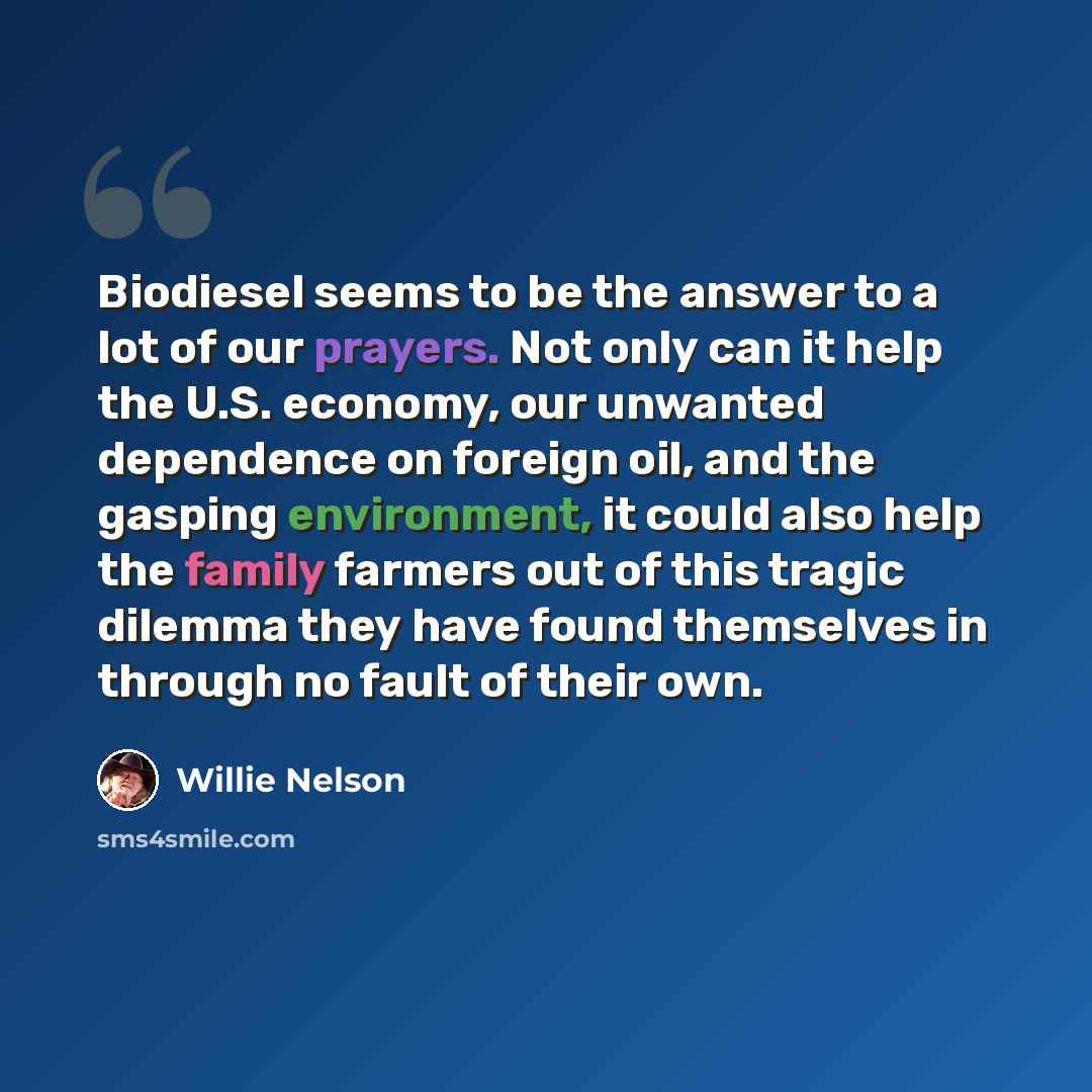 “Biodiesel seems to be the answer to a lot of our prayers. Not only can it help the U.S. economy, our unwanted dependence on foreign oil, and the gasping environment, it could also help the family farmers out of this tragic dilemma they have found themselves in through no fault of their own.” quote by Willie Nelson