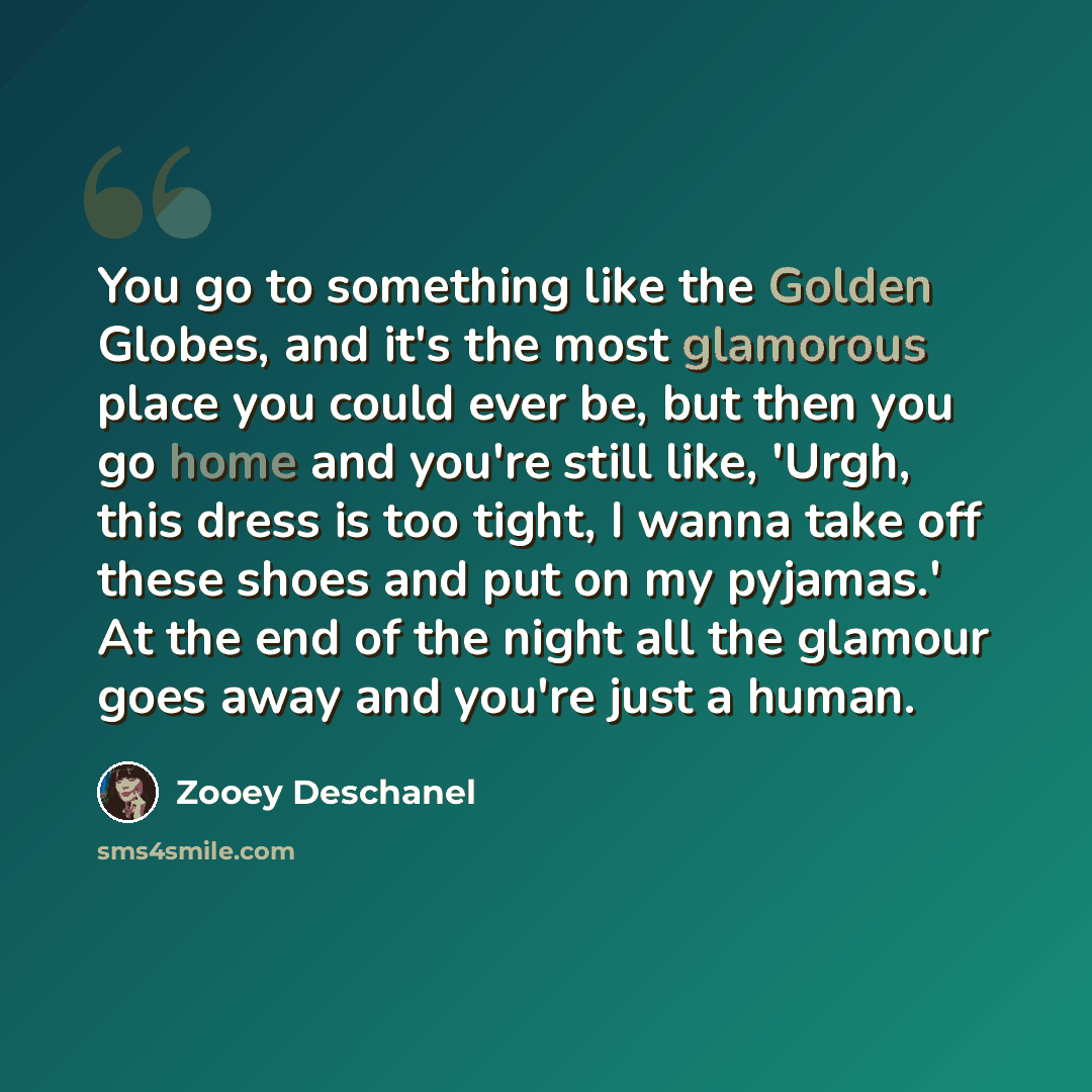“You go to something like the Golden Globes, and it's the most glamorous place you could ever be, but then you go home and you're still like, 'Urgh, this dress is too tight, I wanna take off these shoes and put on my pyjamas.' At the end of the night all the glamour goes away and you're just a human.” quote by Zooey Deschanel