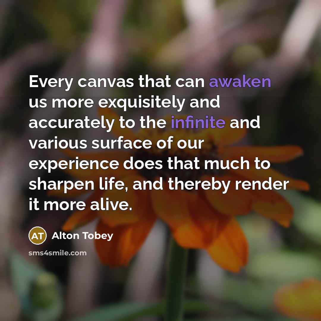 “Every canvas that can awaken us more exquisitely and accurately to the infinite and various surface of our experience does that much to sharpen life, and thereby render it more alive.” quote by Alton Tobey