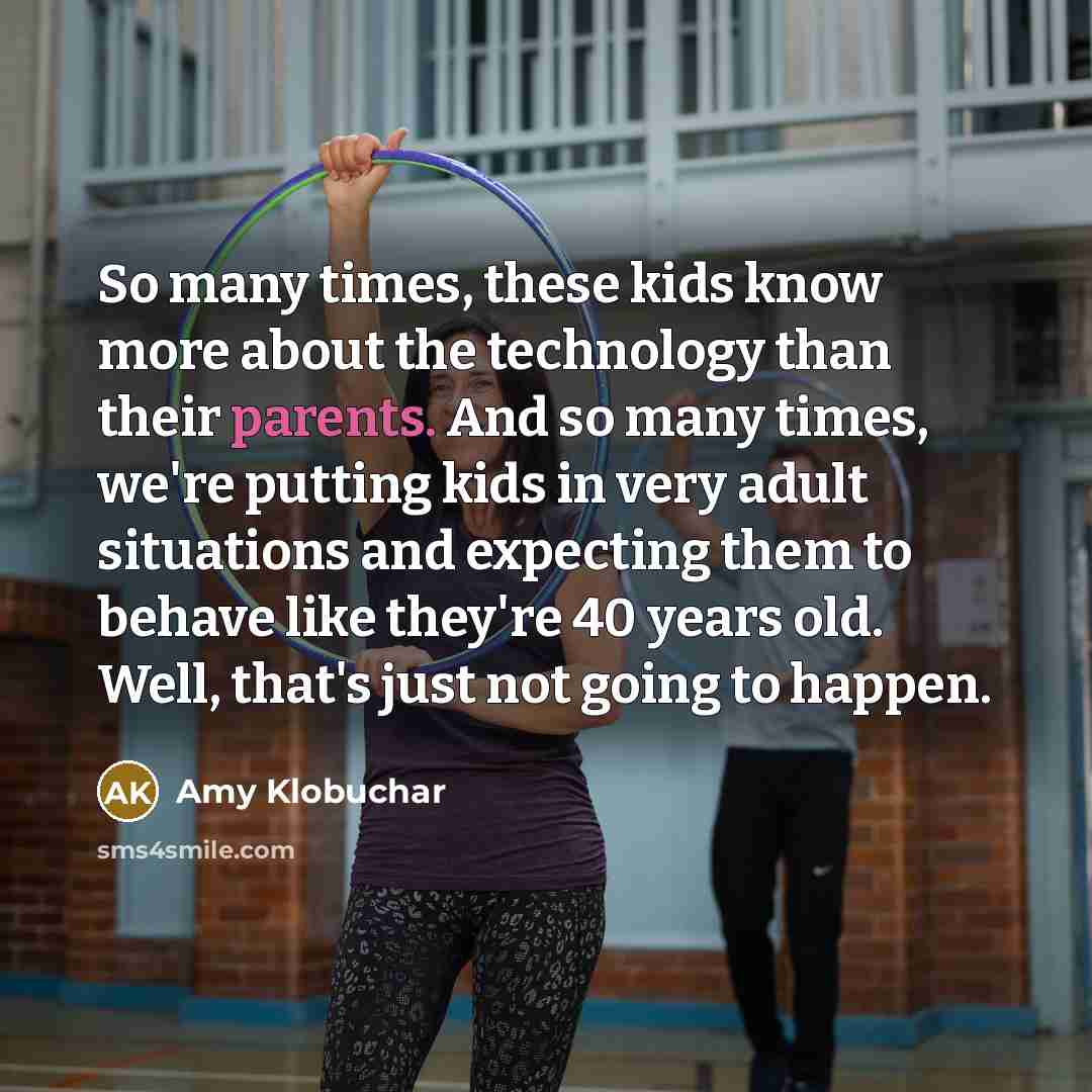 “So many times, these kids know more about the technology than their parents. And so many times, we're putting kids in very adult situations and expecting them to behave like they're 40 years old. Well, that's just not going to happen.” quote by Amy Klobuchar