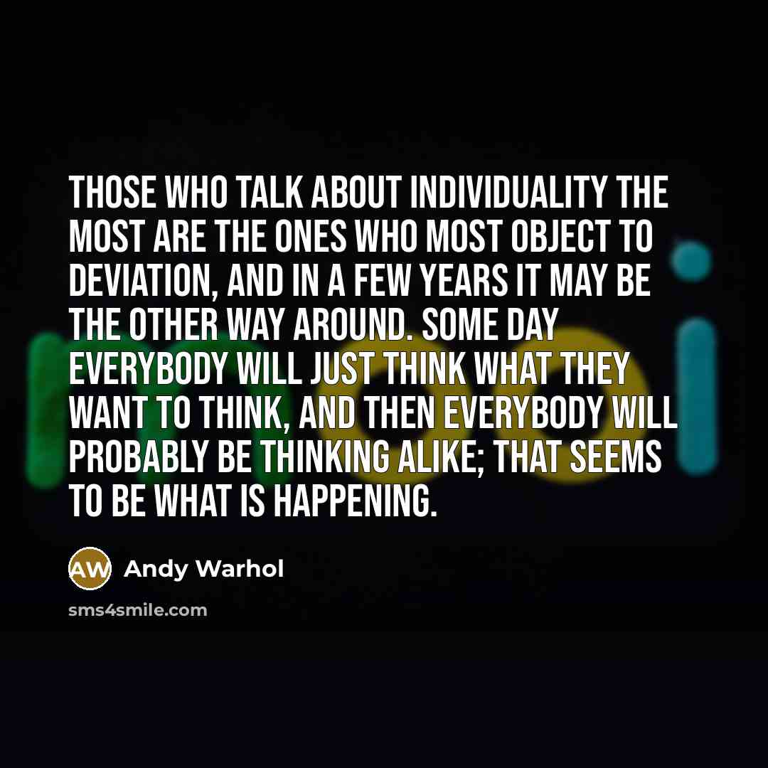 “Those who talk about individuality the most are the ones who most object to deviation, and in a few years it may be the other way around. Some day everybody will just think what they want to think, and then everybody will probably be thinking alike; that seems to be what is happening.” quote by Andy Warhol