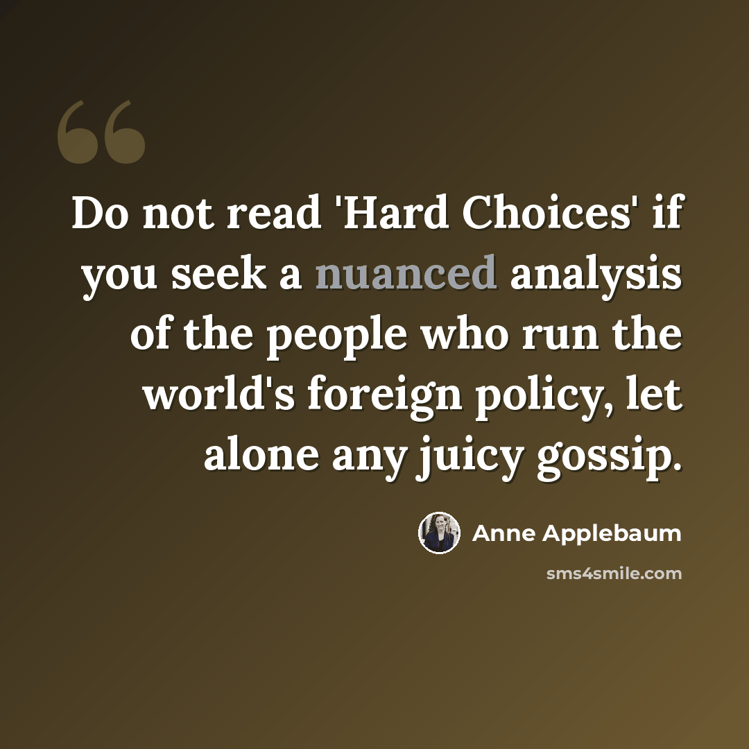 “Do not read 'Hard Choices' if you seek a nuanced analysis of the people who run the world's foreign policy, let alone any juicy gossip.” quote by Anne Applebaum