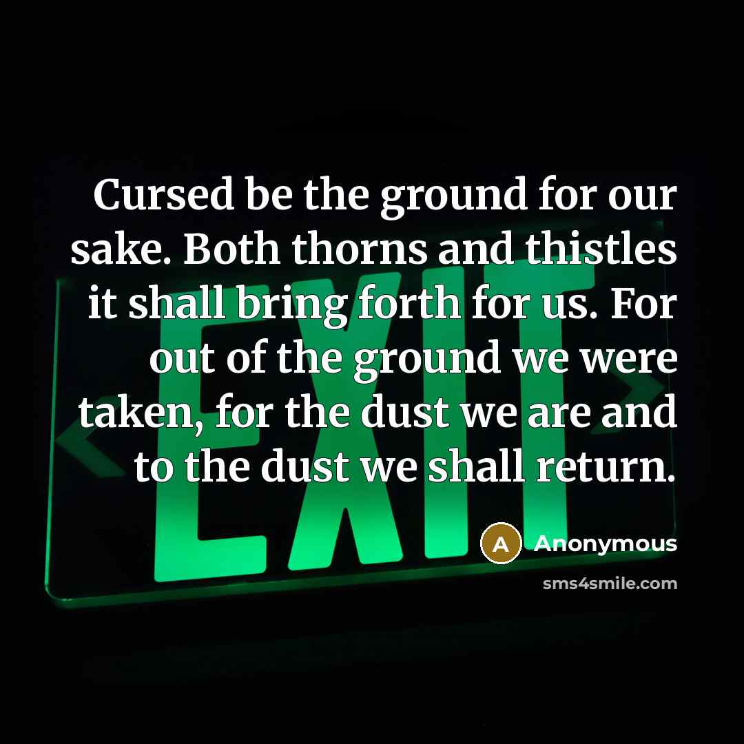 “Cursed be the ground for our sake. Both thorns and thistles it shall bring forth for us. For out of the ground we were taken, for the dust we are and to the dust we shall return.” quote by Anonymous