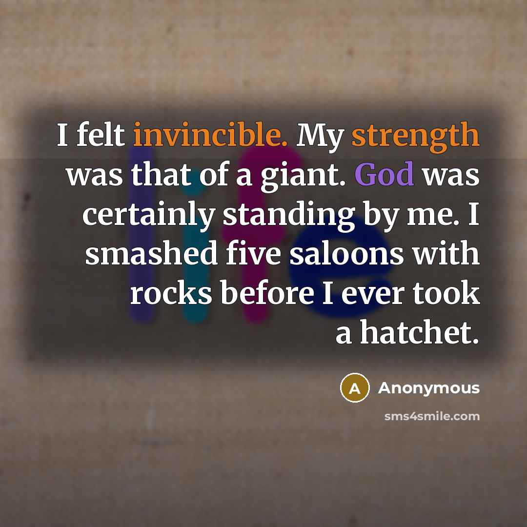 “I felt invincible. My strength was that of a giant. God was certainly standing by me. I smashed five saloons with rocks before I ever took a hatchet.” quote by Anonymous