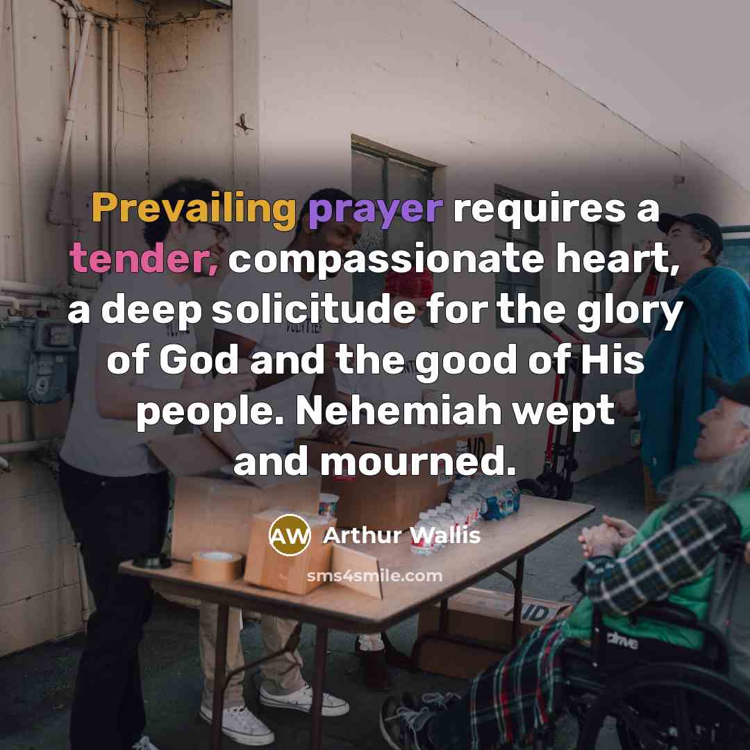 “Prevailing prayer requires a tender, compassionate heart, a deep solicitude for the glory of God and the good of His people. Nehemiah wept and mourned.” quote by Arthur Wallis