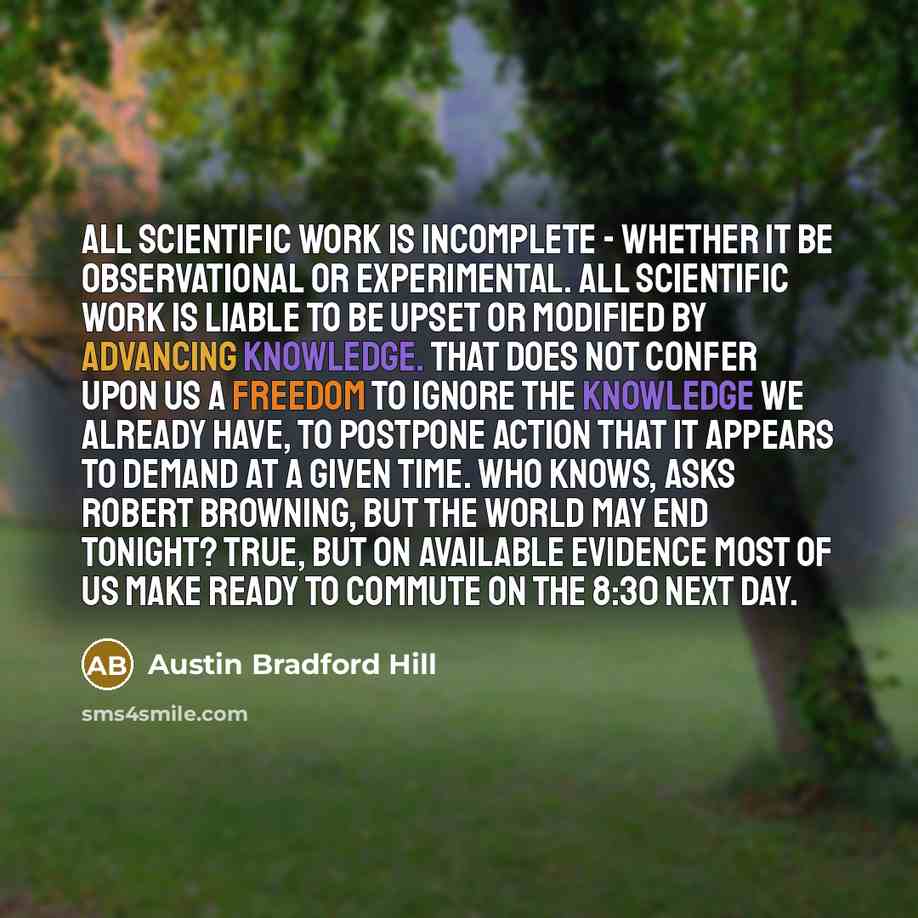 “All scientific work is incomplete - whether it be observational or experimental. All scientific work is liable to be upset or modified by advancing knowledge. That does not confer upon us a freedom to ignore the knowledge we already have, to postpone action that it appears to demand at a given…” quote by Austin Bradford Hill