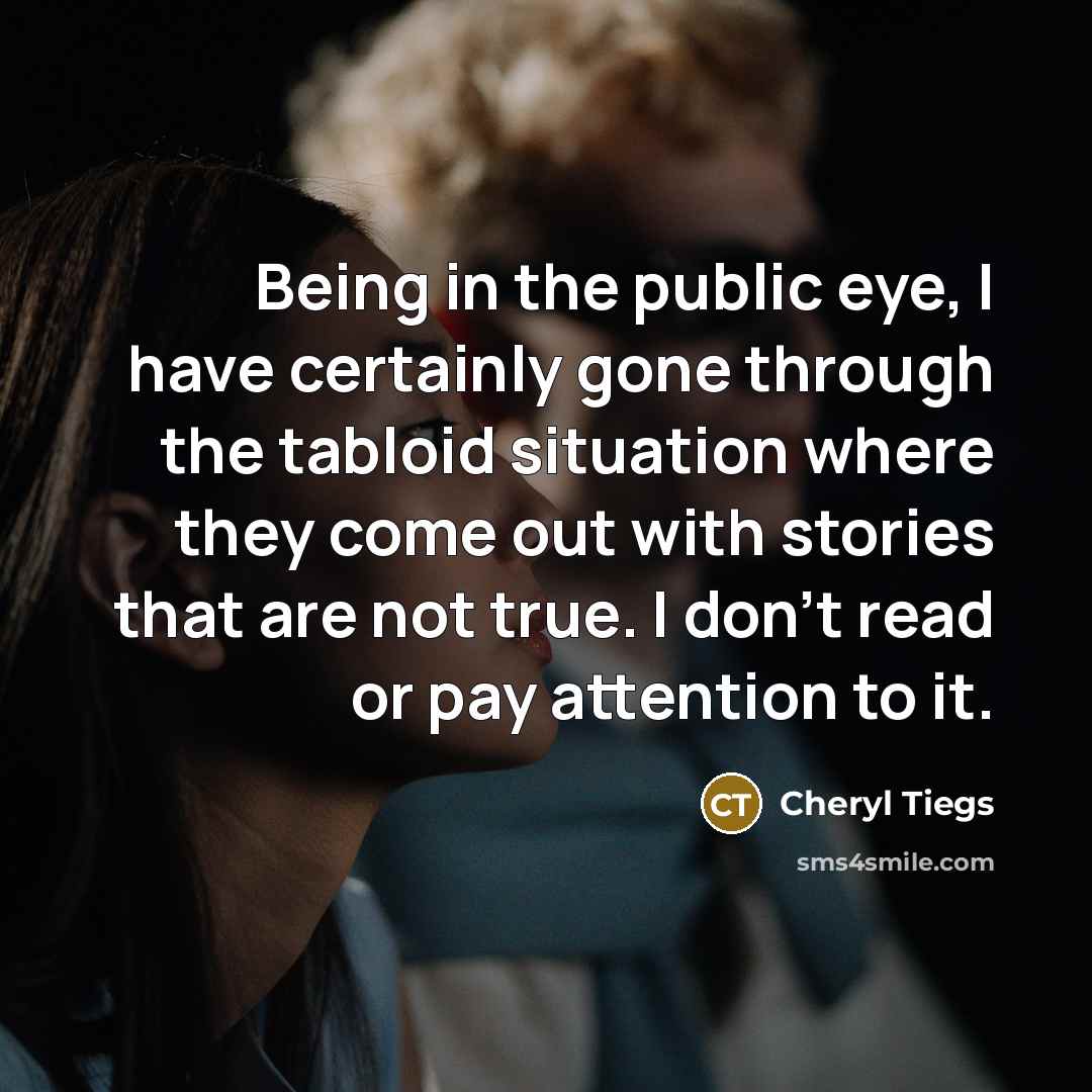“Being in the public eye, I have certainly gone through the tabloid situation where they come out with stories that are not true. I don't read or pay attention to it.” quote by Cheryl Tiegs