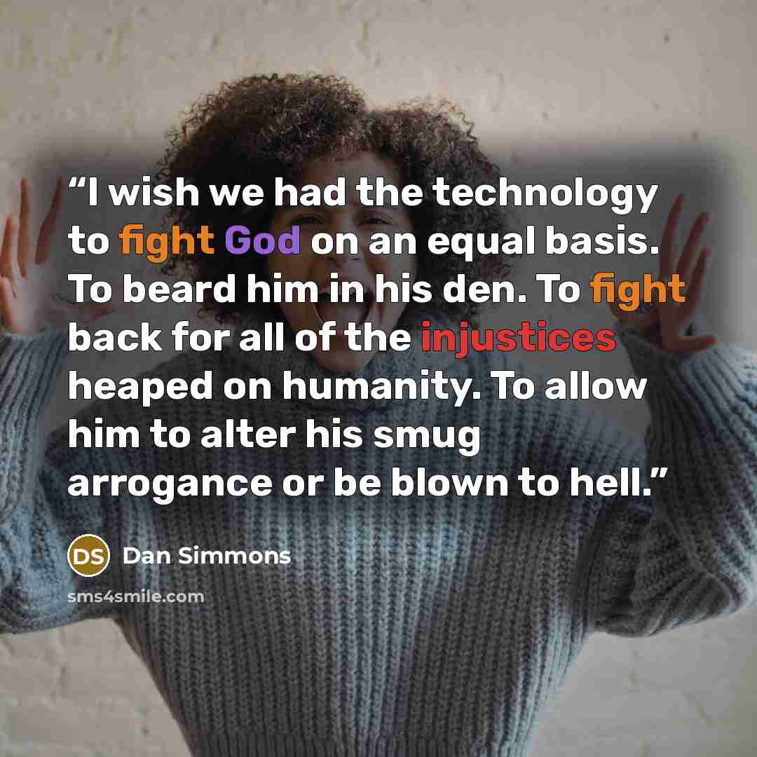“I wish we had the technology to fight God on an equal basis. To beard him in his den. To fight back for all of the injustices heaped on humanity. To allow him to alter his smug arrogance or be blown to hell.” quote by Dan Simmons
