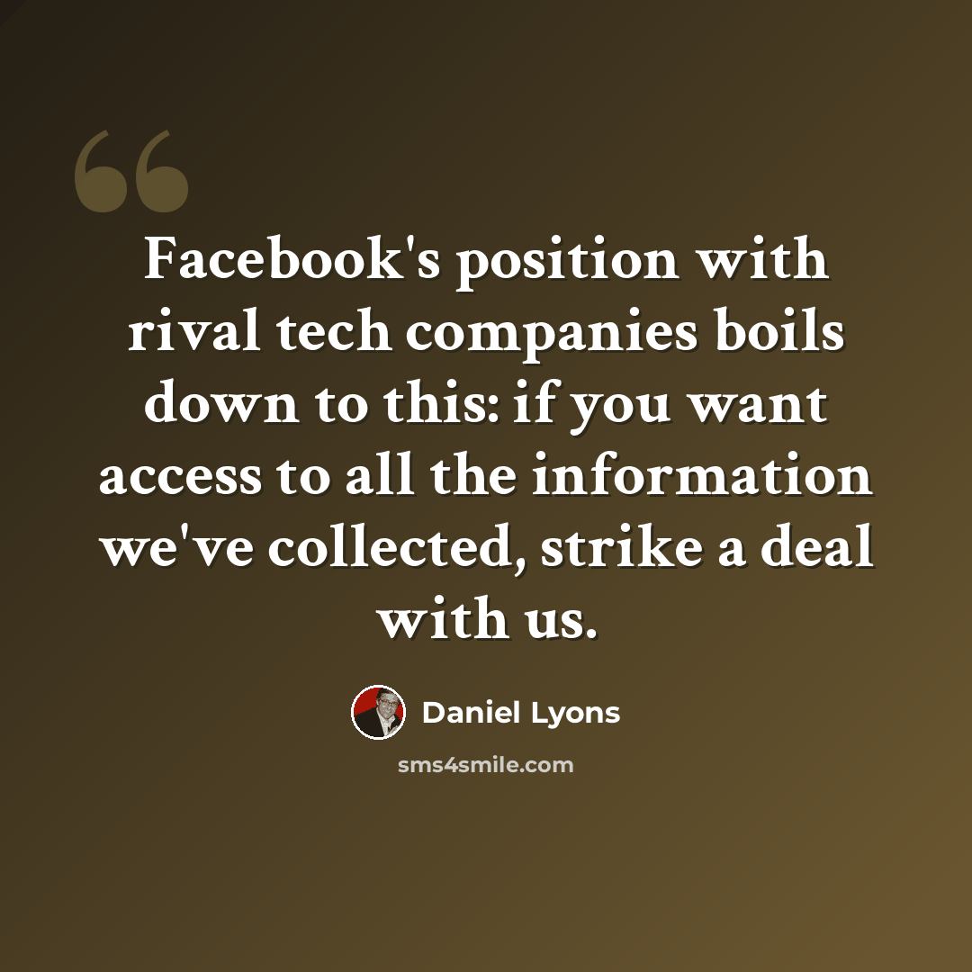 “Facebook's position with rival tech companies boils down to this: if you want access to all the information we've collected, strike a deal with us.” quote by Daniel Lyons
