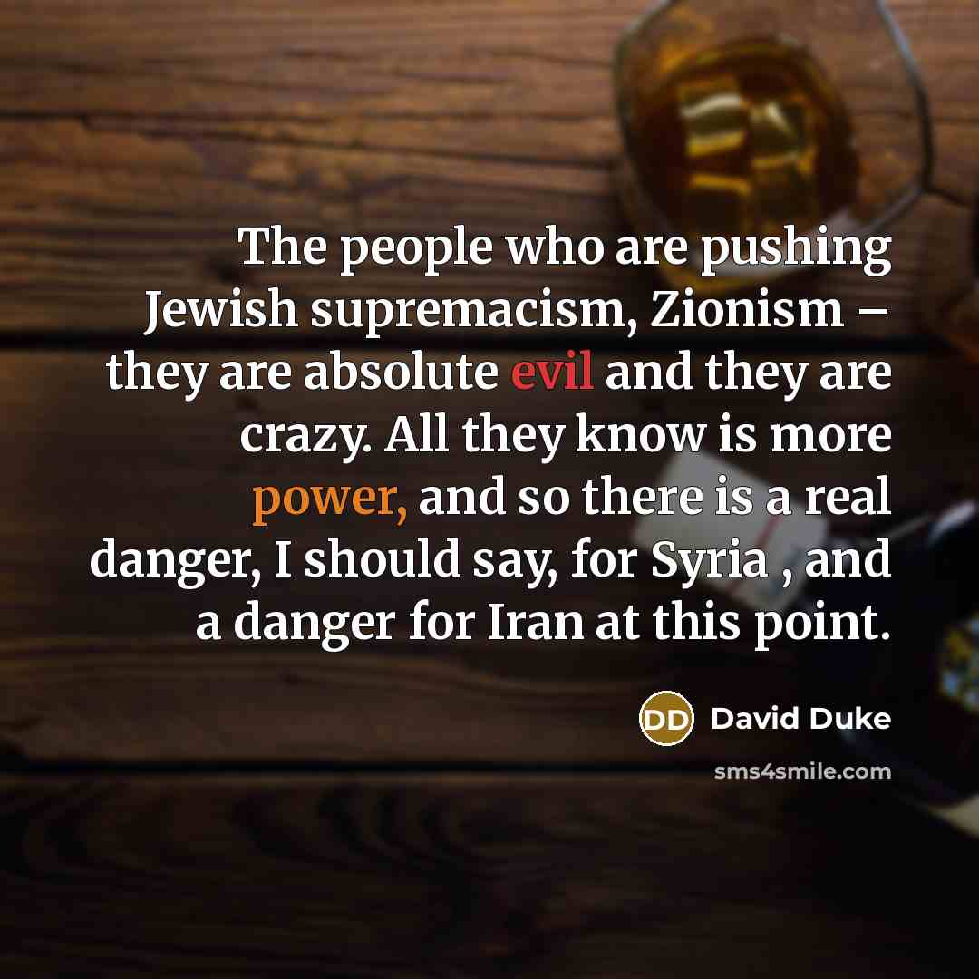 “The people who are pushing Jewish supremacism, Zionism – they are absolute evil and they are crazy. All they know is more power, and so there is a real danger, I should say, for Syria , and a danger for Iran at this point.” quote by David Duke