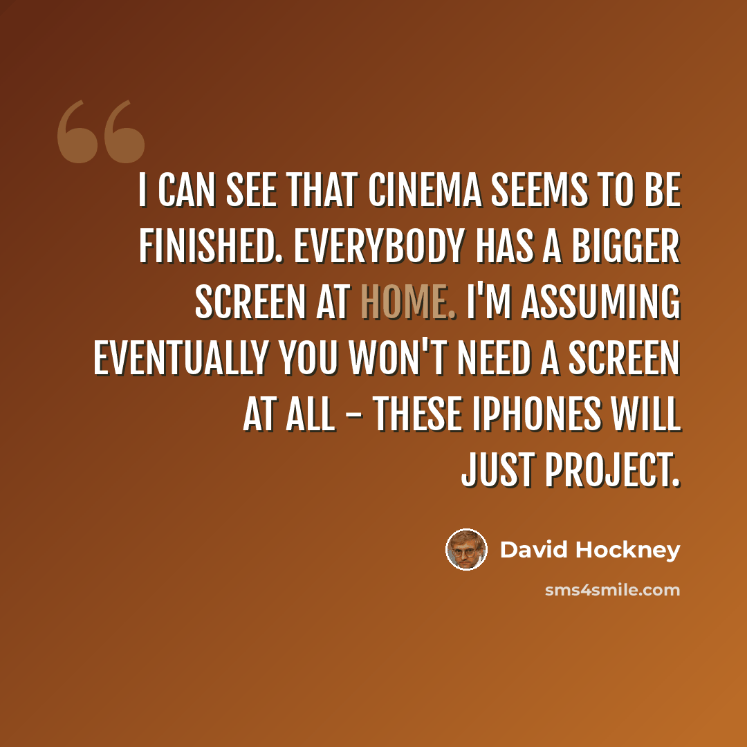 “I can see that cinema seems to be finished. Everybody has a bigger screen at home. I'm assuming eventually you won't need a screen at all - these iPhones will just project.” quote by David Hockney
