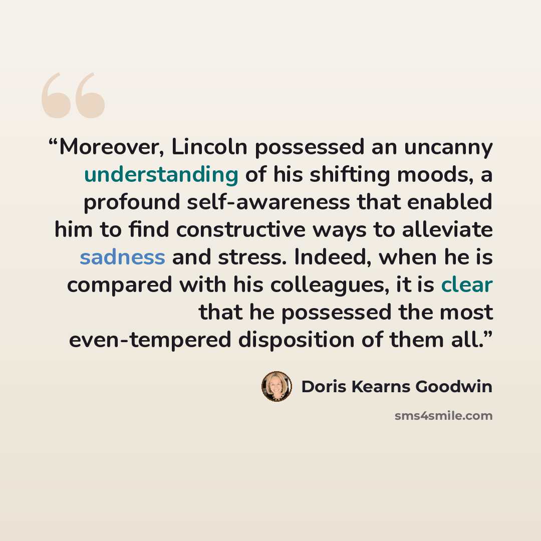“Moreover, Lincoln possessed an uncanny understanding of his shifting moods, a profound self-awareness that enabled him to find constructive ways to alleviate sadness and stress. Indeed, when he is compared with his colleagues, it is clear that he possessed the most even-tempered disposition of…” quote by Doris Kearns Goodwin