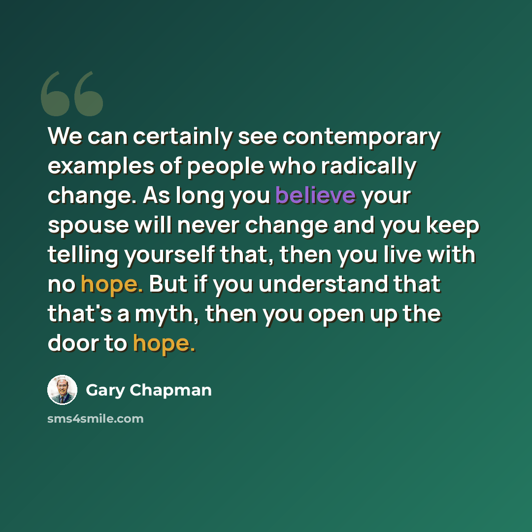 “We can certainly see contemporary examples of people who radically change. As long you believe your spouse will never change and you keep telling yourself that, then you live with no hope. But if you understand that that's a myth, then you open up the door to hope.” quote by Gary Chapman