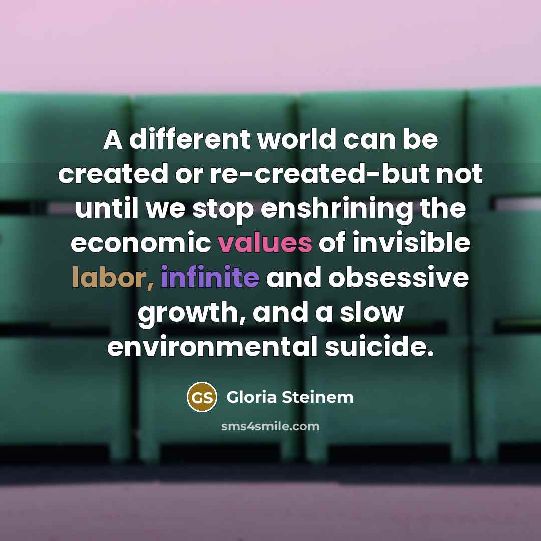 “A different world can be created or re-created-but not until we stop enshrining the economic values of invisible labor, infinite and obsessive growth, and a slow environmental suicide.” quote by Gloria Steinem