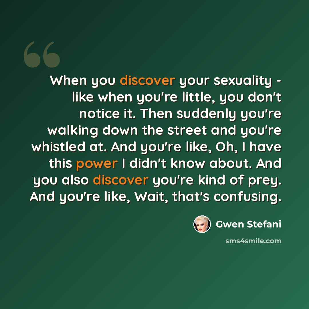 “When you discover your sexuality - like when you're little, you don't notice it. Then suddenly you're walking down the street and you're whistled at. And you're like, Oh, I have this power I didn't know about. And you also discover you're kind of prey. And you're like, Wait, that's confusing.” quote by Gwen Stefani