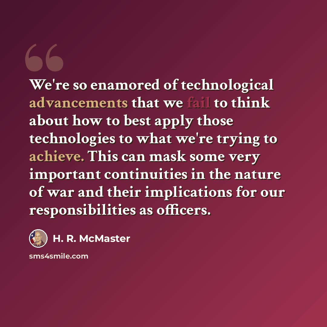 “We're so enamored of technological advancements that we fail to think about how to best apply those technologies to what we're trying to achieve. This can mask some very important continuities in the nature of war and their implications for our responsibilities as officers.” quote by H. R. McMaster
