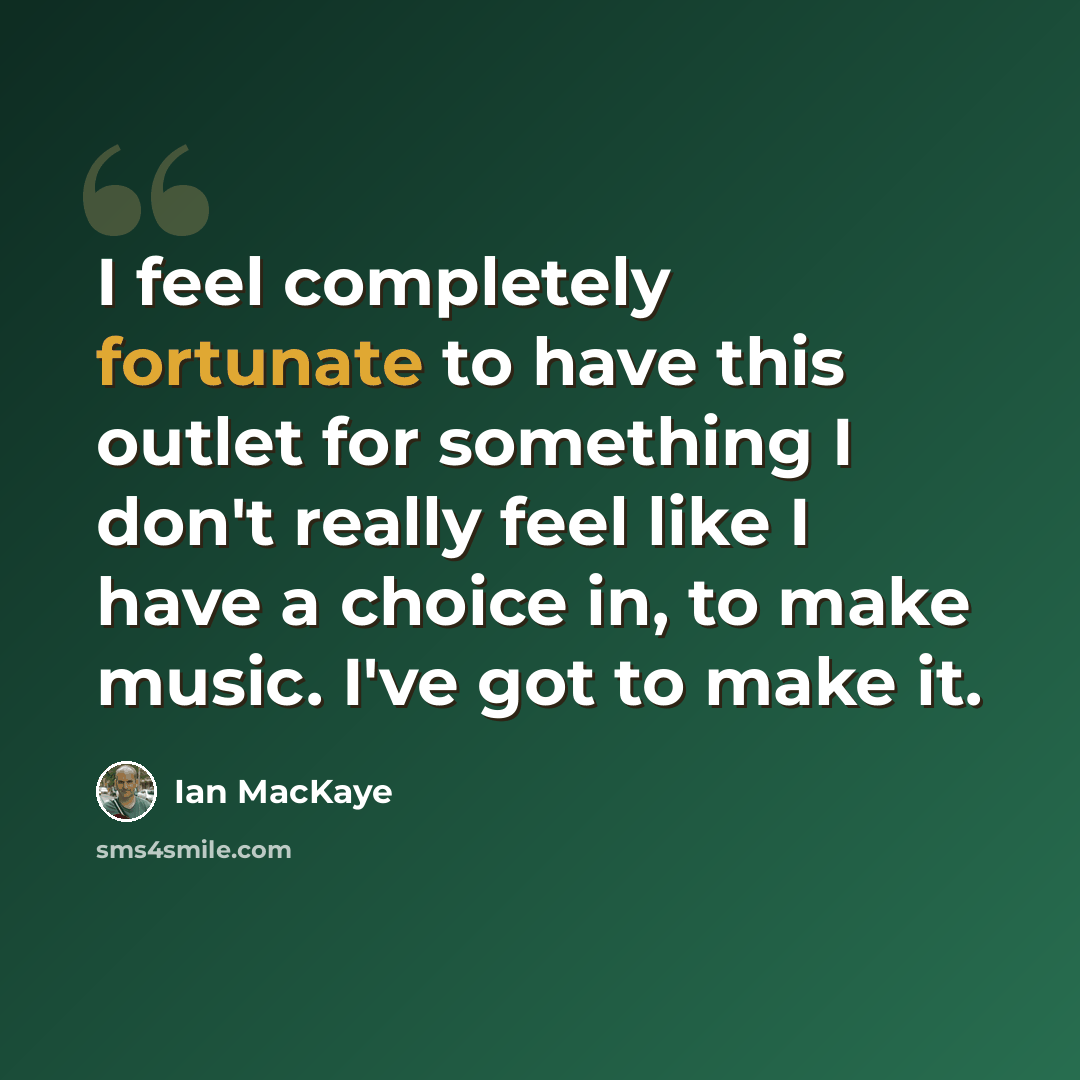 “I feel completely fortunate to have this outlet for something I don't really feel like I have a choice in, to make music. I've got to make it.” quote by Ian MacKaye