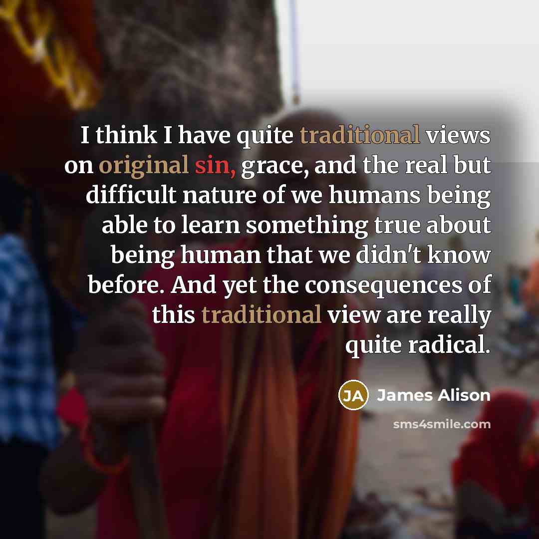 “I think I have quite traditional views on original sin, grace, and the real but difficult nature of we humans being able to learn something true about being human that we didn't know before. And yet the consequences of this traditional view are really quite radical.” quote by James Alison