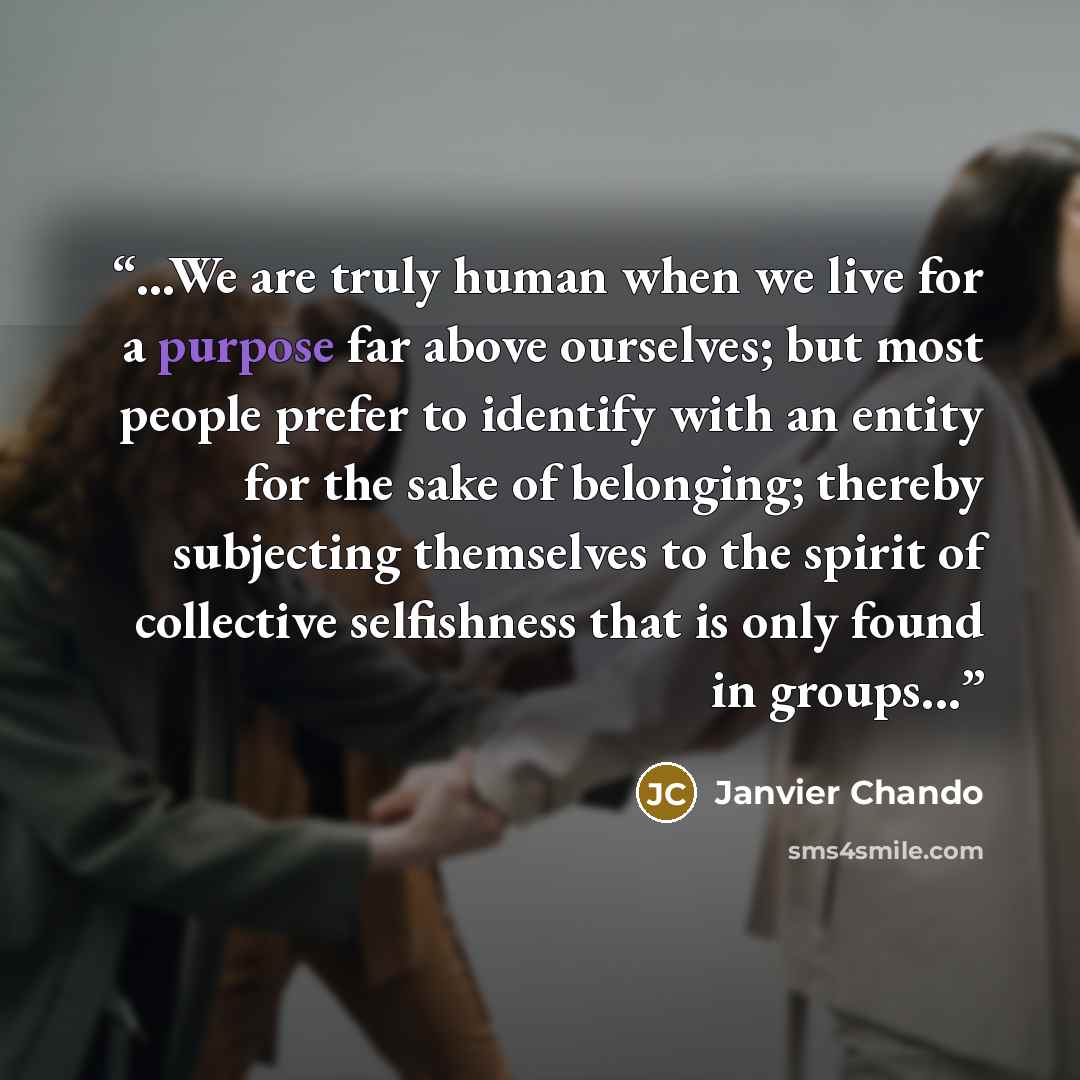 “...We are truly human when we live for a purpose far above ourselves; but most people prefer to identify with an entity for the sake of belonging; thereby subjecting themselves to the spirit of collective selfishness that is only found in groups...” quote by Janvier Chando