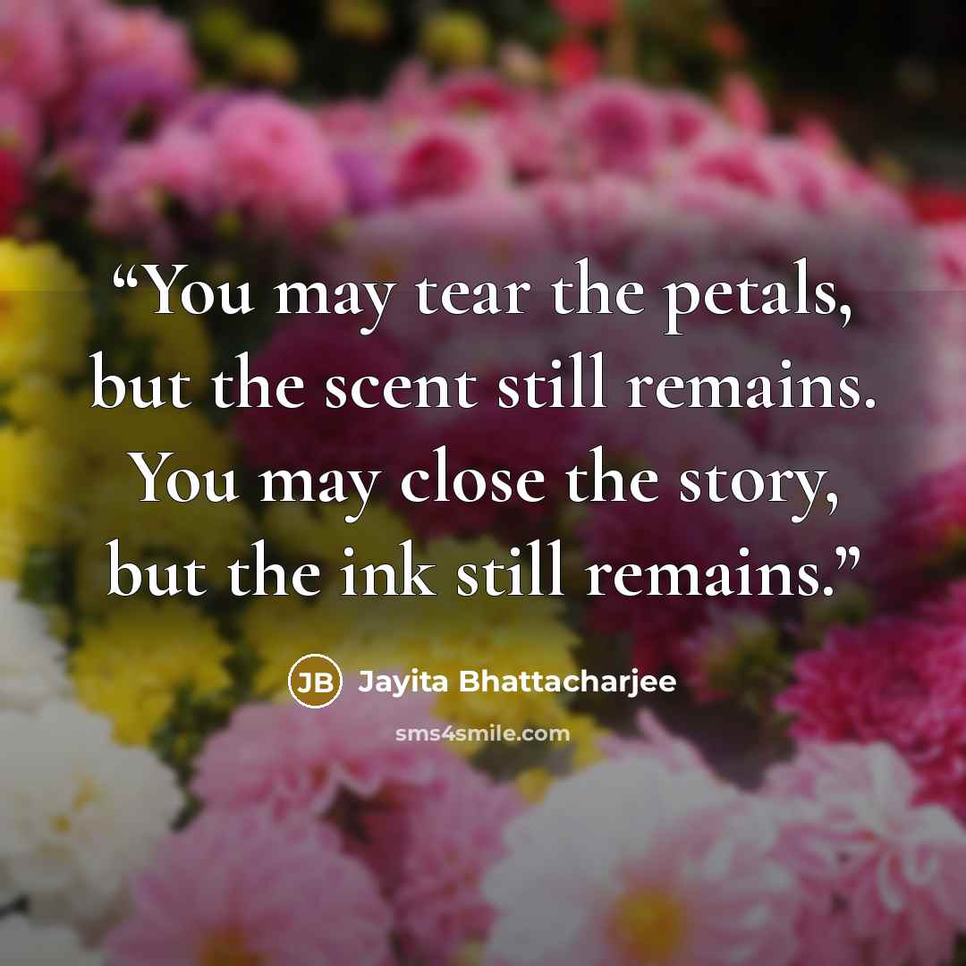 “You may tear the petals, but the scent still remains. You may close the story, but the ink still remains.” quote by Jayita Bhattacharjee