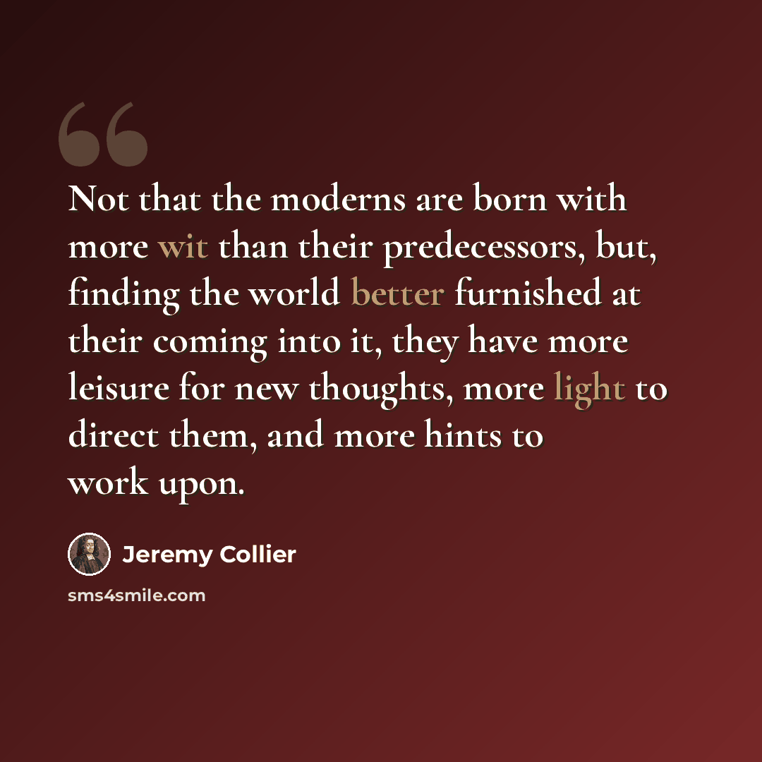 “Not that the moderns are born with more wit than their predecessors, but, finding the world better furnished at their coming into it, they have more leisure for new thoughts, more light to direct them, and more hints to work upon.” quote by Jeremy Collier