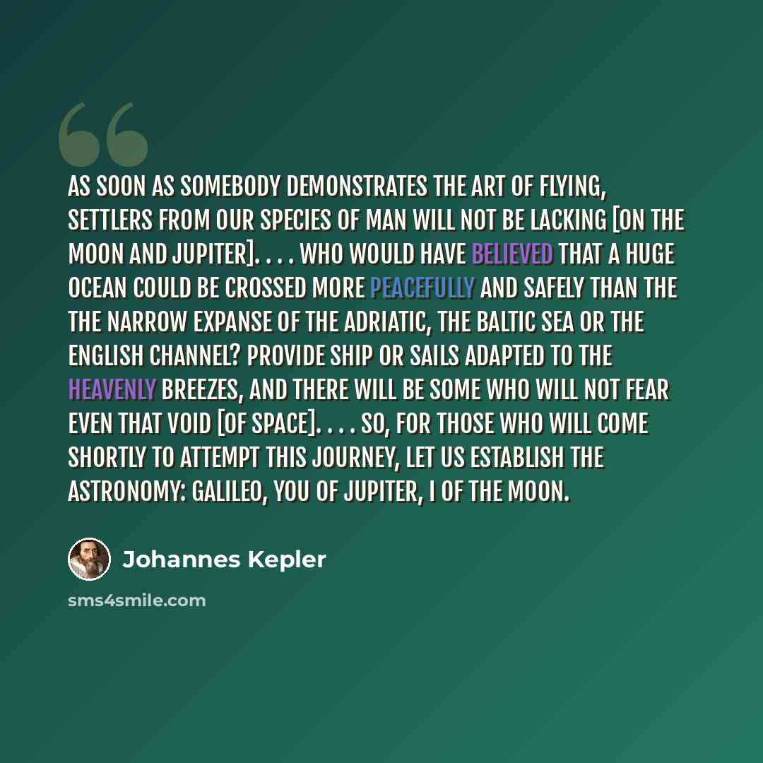 “As soon as somebody demonstrates the art of flying, settlers from our species of man will not be lacking [on the Moon and Jupiter]. . . . Who would have believed that a huge ocean could be crossed more peacefully and safely than the the narrow expanse of the Adriatic, the Baltic Sea or the English…” quote by Johannes Kepler