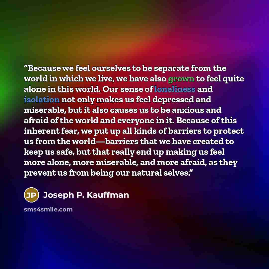 “Because we feel ourselves to be separate from the world in which we live, we have also grown to feel quite alone in this world. Our sense of loneliness and isolation not only makes us feel depressed and miserable, but it also causes us to be anxious and afraid of the world and everyone in it…” quote by Joseph P. Kauffman