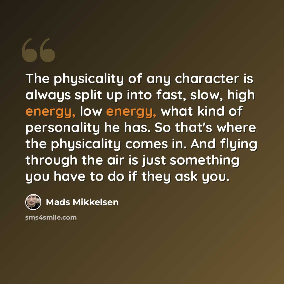“The physicality of any character is always split up into fast, slow, high energy, low energy, what kind of personality he has. So that's where the physicality comes in. And flying through the air is just something you have to do if they ask you.” quote by Mads Mikkelsen