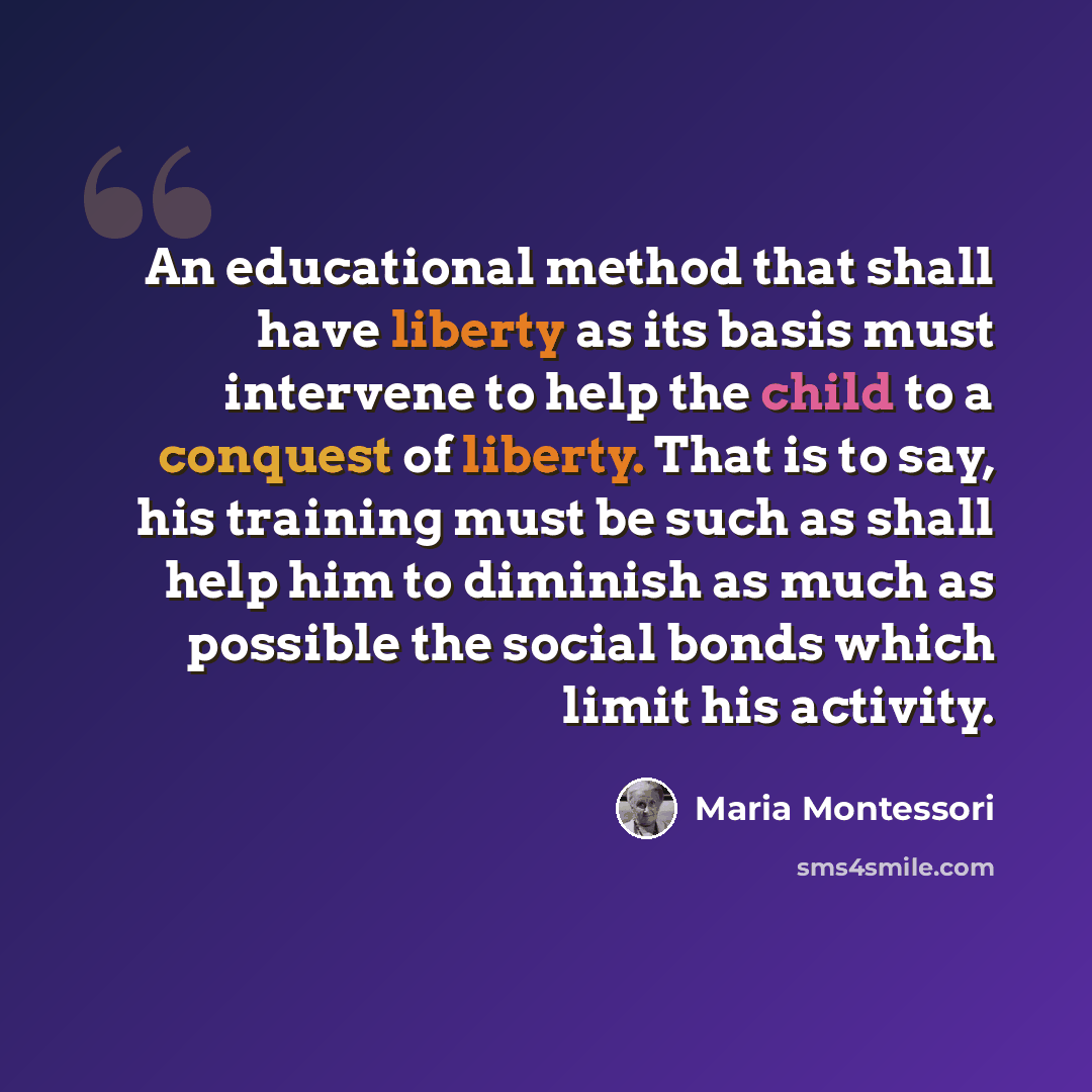 “An educational method that shall have liberty as its basis must intervene to help the child to a conquest of liberty. That is to say, his training must be such as shall help him to diminish as much as possible the social bonds which limit his activity.” quote by Maria Montessori