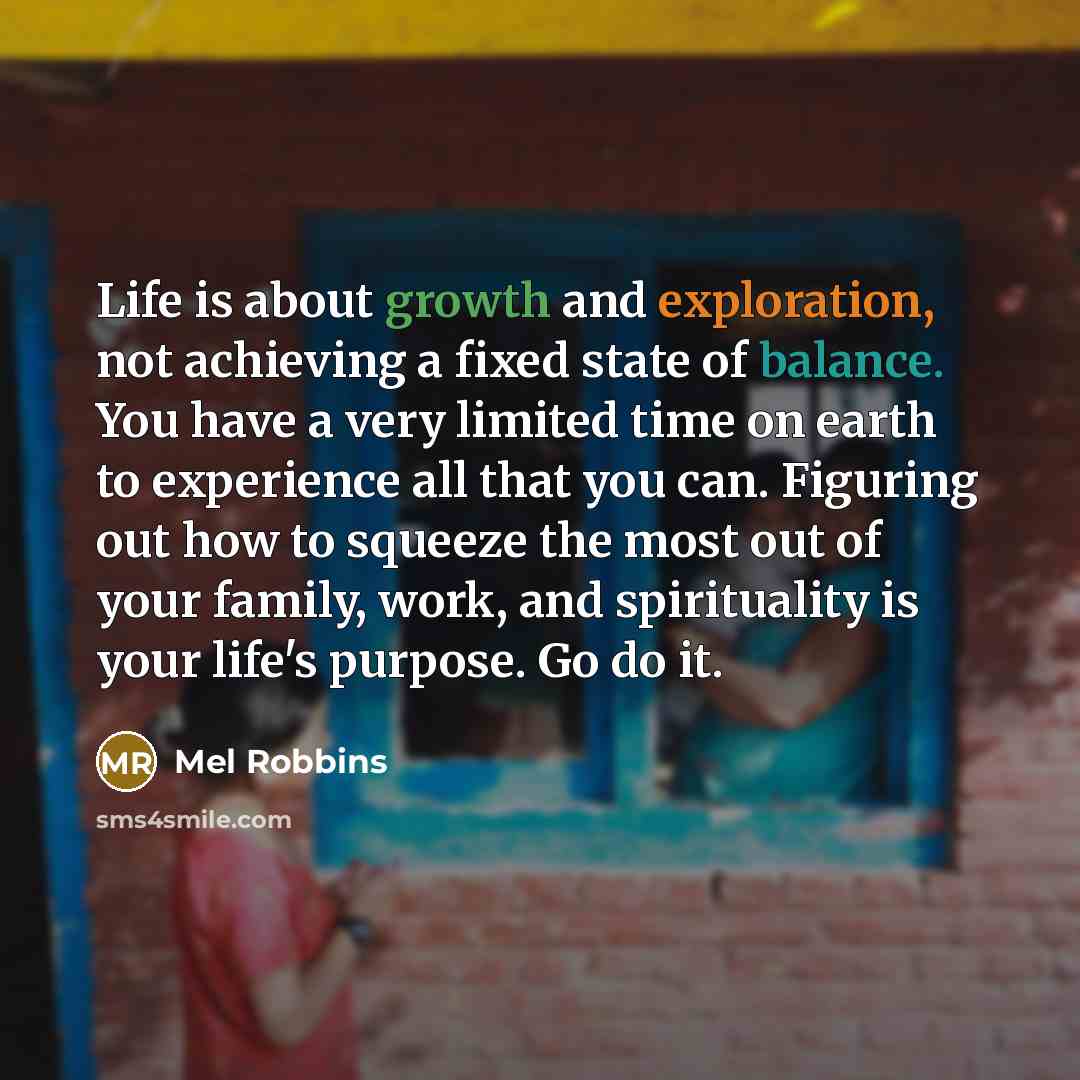 “Life is about growth and exploration, not achieving a fixed state of balance. You have a very limited time on earth to experience all that you can. Figuring out how to squeeze the most out of your family, work, and spirituality is your life's purpose. Go do it.” quote by Mel Robbins