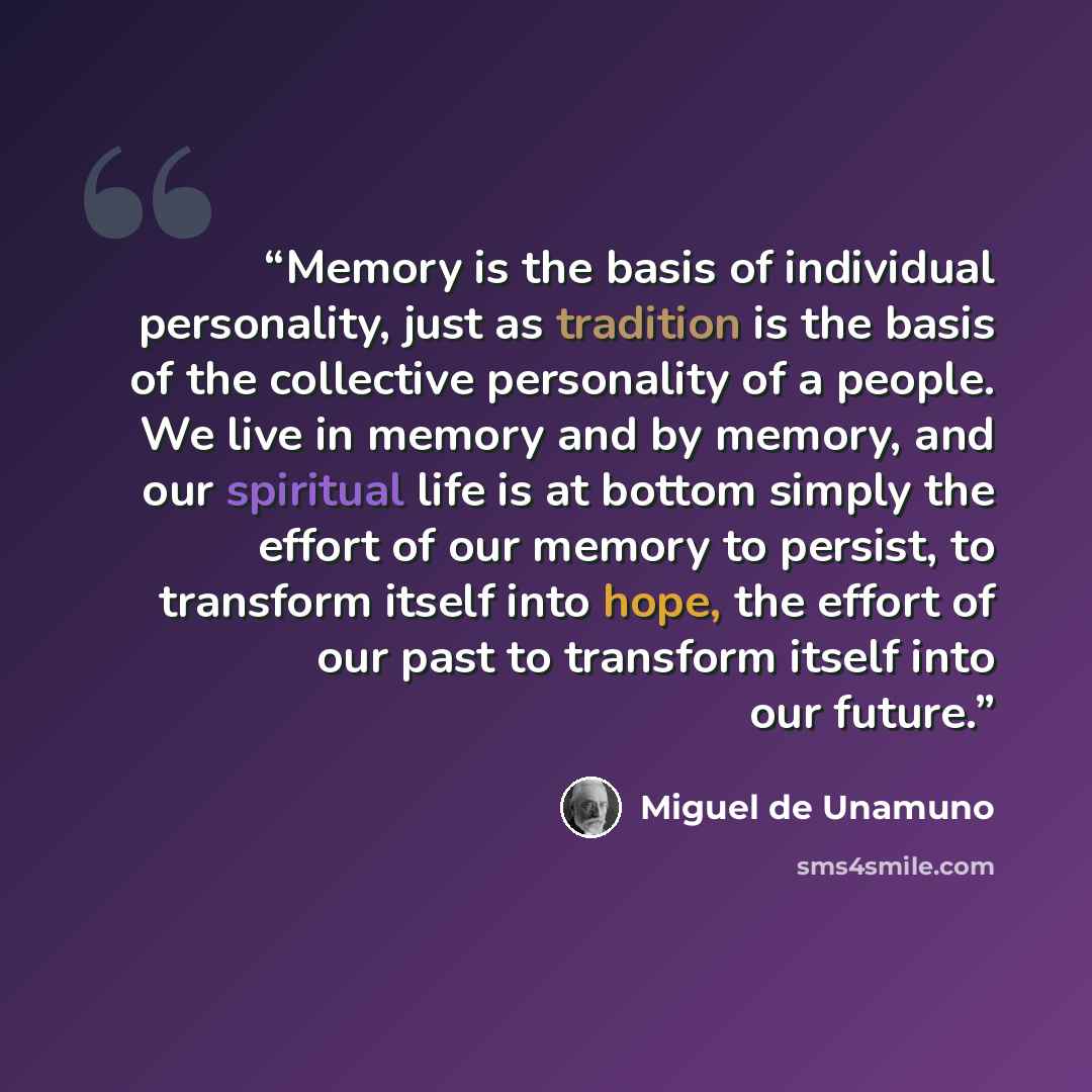 “Memory is the basis of individual personality, just as tradition is the basis of the collective personality of a people. We live in memory and by memory, and our spiritual life is at bottom simply the effort of our memory to persist, to transform itself into hope, the effort of our past to…” quote by Miguel de Unamuno
