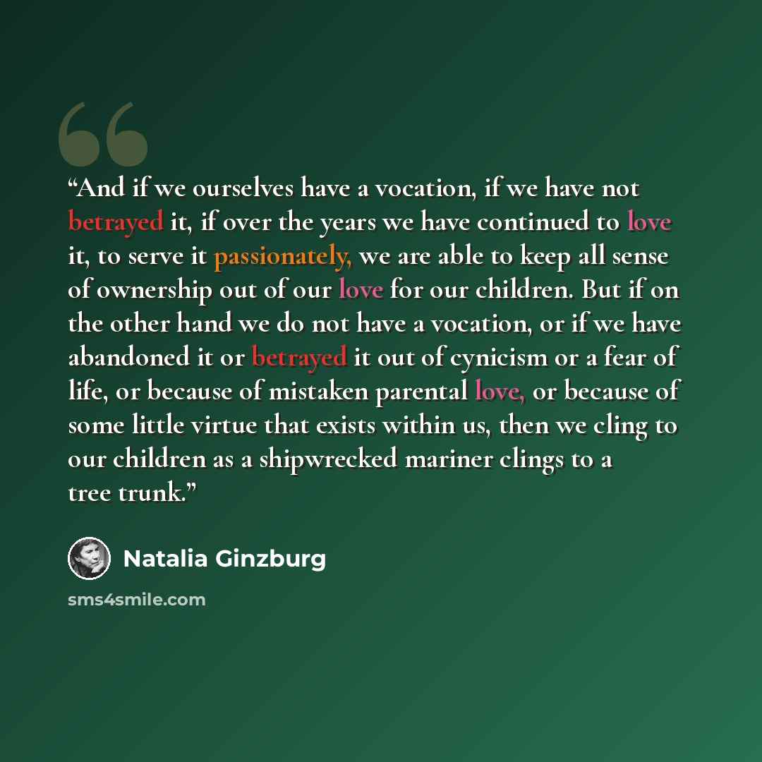 “And if we ourselves have a vocation, if we have not betrayed it, if over the years we have continued to love it, to serve it passionately, we are able to keep all sense of ownership out of our love for our children. But if on the other hand we do not have a vocation, or if we have abandoned it or…” quote by Natalia Ginzburg
