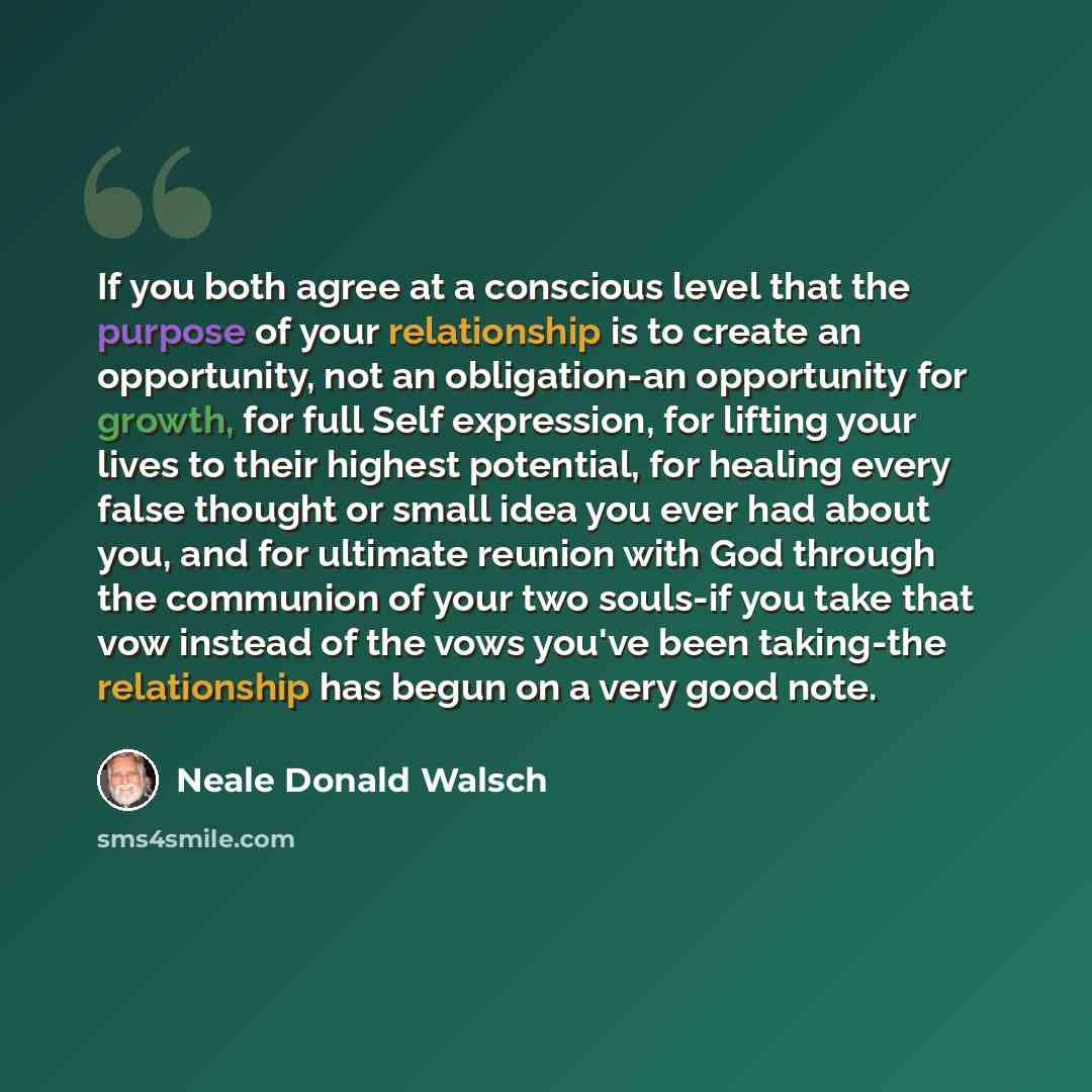 “If you both agree at a conscious level that the purpose of your relationship is to create an opportunity, not an obligation-an opportunity for growth, for full Self expression, for lifting your lives to their highest potential, for healing every false thought or small idea you ever had about you…” quote by Neale Donald Walsch