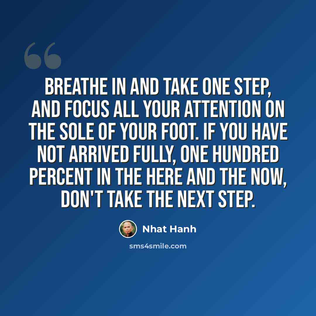 “Breathe in and take one step, and focus all your attention on the sole of your foot. If you have not arrived fully, one hundred percent in the here and the now, don't take the next step.” quote by Nhat Hanh
