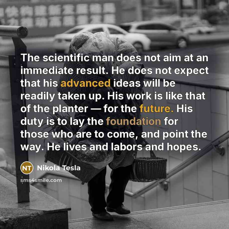“The scientific man does not aim at an immediate result. He does not expect that his advanced ideas will be readily taken up. His work is like that of the planter — for the future. His duty is to lay the foundation for those who are to come, and point the way. He lives and labors and hopes.” quote by Nikola Tesla
