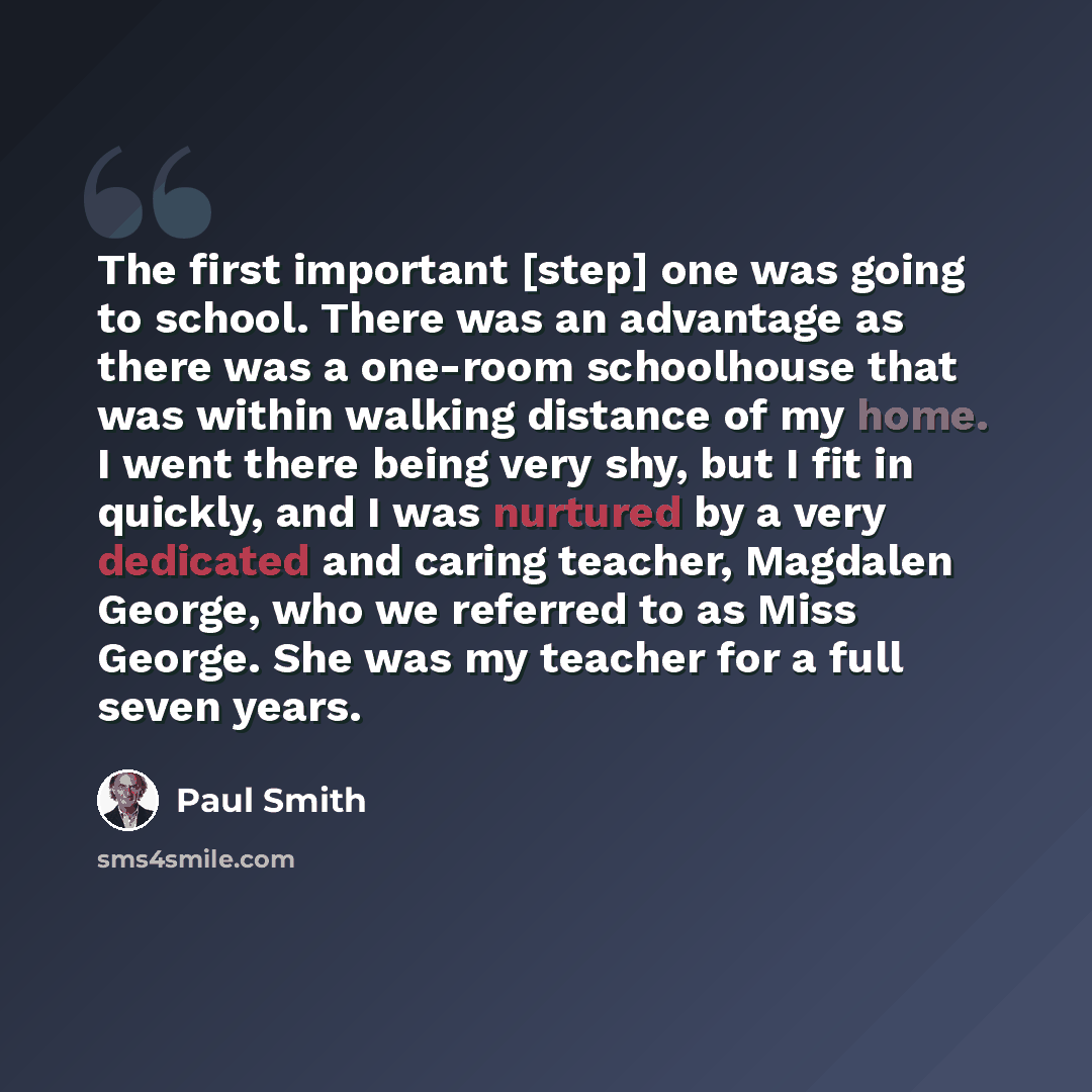 “The first important [step] one was going to school. There was an advantage as there was a one-room schoolhouse that was within walking distance of my home. I went there being very shy, but I fit in quickly, and I was nurtured by a very dedicated and caring teacher, Magdalen George, who we referred…” quote by Paul Smith