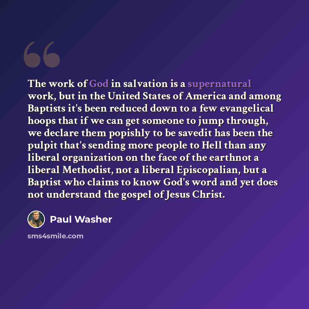 “The work of God in salvation is a supernatural work, but in the United States of America and among Baptists it's been reduced down to a few evangelical hoops that if we can get someone to jump through, we declare them popishly to be savedit has been the pulpit that's sending more people to Hell…” quote by Paul Washer