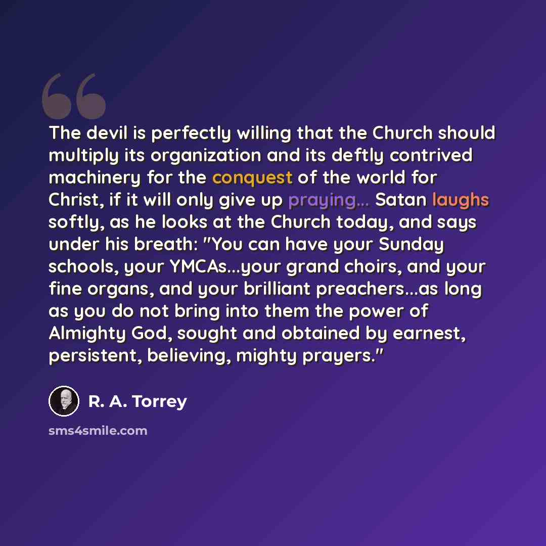 “The devil is perfectly willing that the Church should multiply its organization and its deftly contrived machinery for the conquest of the world for Christ, if it will only give up praying... Satan laughs softly, as he looks at the Church today, and says under his breath: "You can have your Sunday…” quote by R. A. Torrey