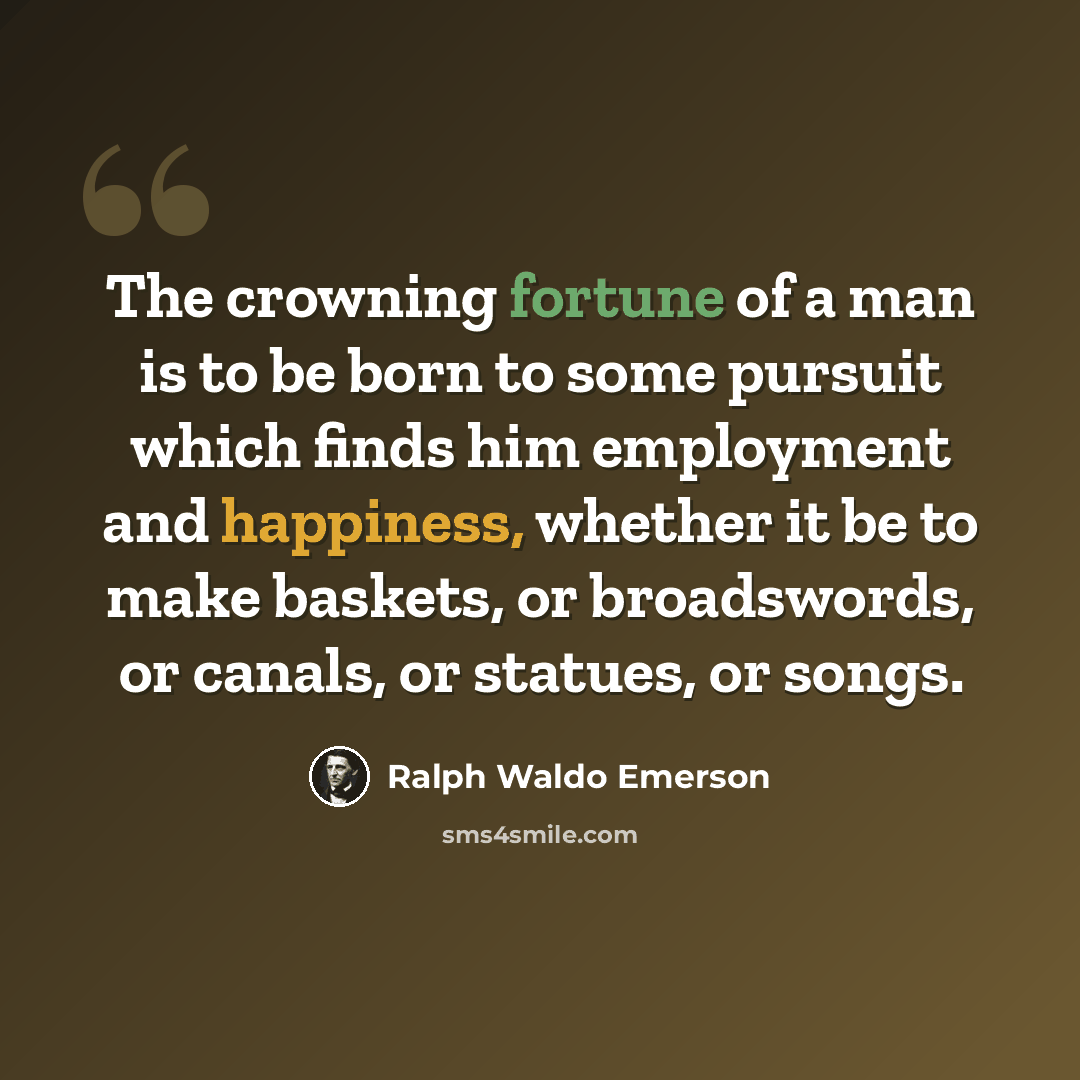 “The crowning fortune of a man is to be born to some pursuit which finds him employment and happiness, whether it be to make baskets, or broadswords, or canals, or statues, or songs.” quote by Ralph Waldo Emerson