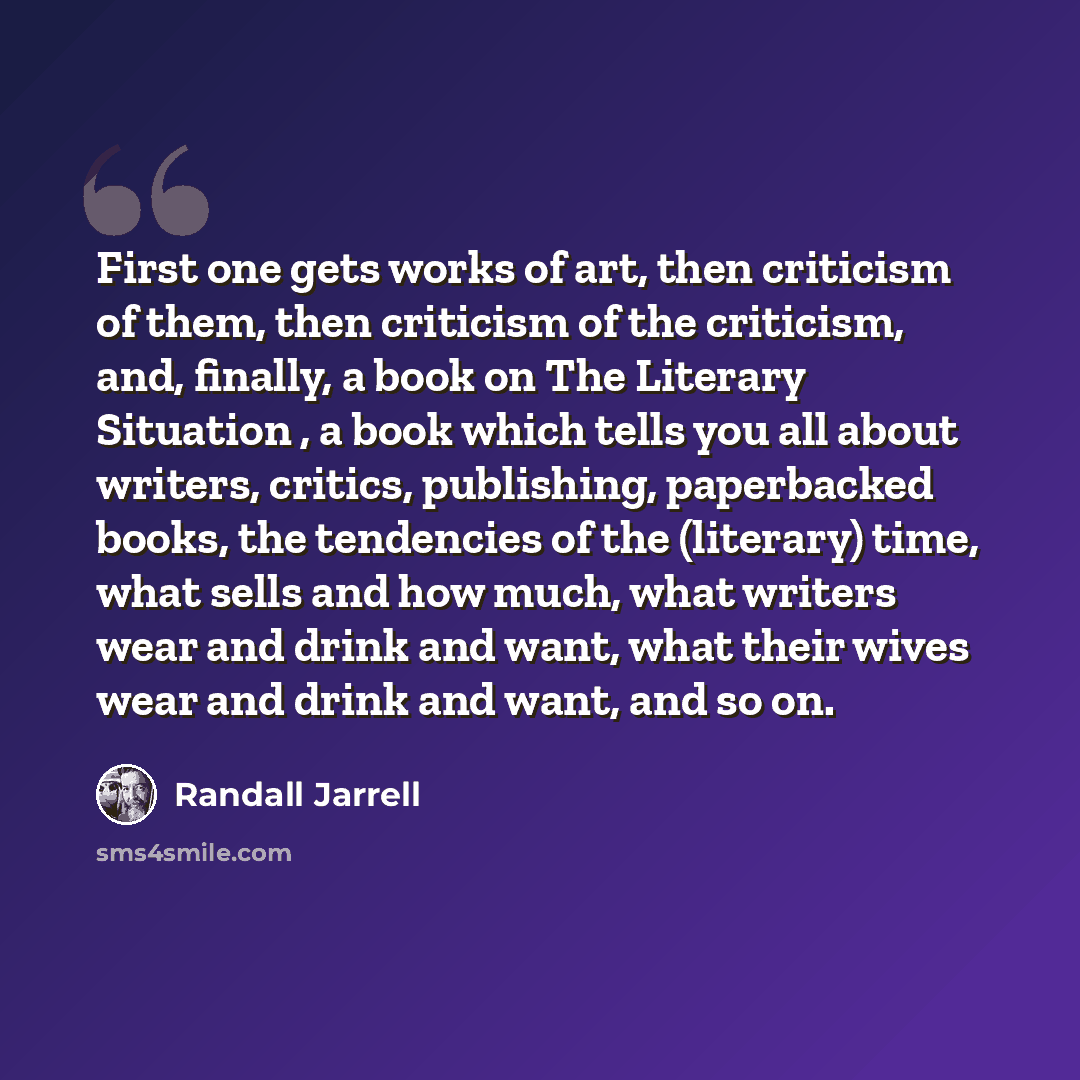 “First one gets works of art, then criticism of them, then criticism of the criticism, and, finally, a book on The Literary Situation , a book which tells you all about writers, critics, publishing, paperbacked books, the tendencies of the (literary) time, what sells and how much, what writers wear…” quote by Randall Jarrell