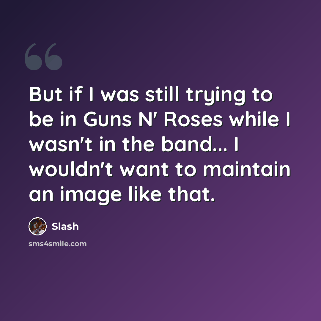 “But if I was still trying to be in Guns N' Roses while I wasn't in the band... I wouldn't want to maintain an image like that.” quote by Slash